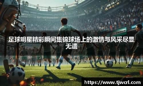 足球明星精彩瞬间集锦球场上的激情与风采尽显无遗