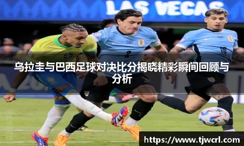 乌拉圭与巴西足球对决比分揭晓精彩瞬间回顾与分析