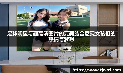足球明星与超高清图片的完美结合展现女孩们的热情与梦想